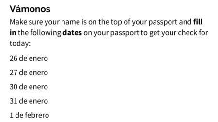 Vámonos Make sure your name is on the top of your passport and fill in the following dates on your passport to get your check for today: 26 de enero.