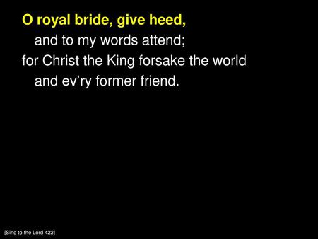 O royal bride, give heed, and to my words attend; for Christ the King forsake the world and ev’ry former friend. [Sing to the Lord 422]