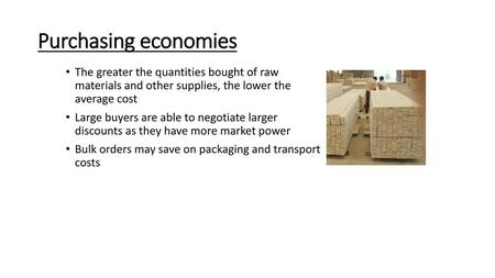 Purchasing economies The greater the quantities bought of raw materials and other supplies, the lower the average cost Large buyers are able to negotiate.