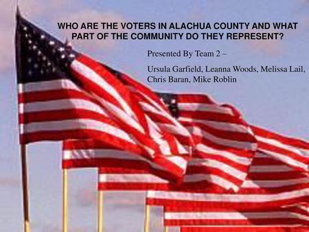 WHO ARE THE VOTERS IN ALACHUA COUNTY AND WHAT PART OF THE COMMUNITY DO THEY REPRESENT? Presented By Team 2 – Ursula Garfield, Leanna Woods, Melissa Lail,