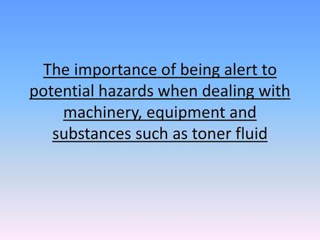 The importance of being alert to potential hazards when dealing with machinery, equipment and substances such as toner fluid.