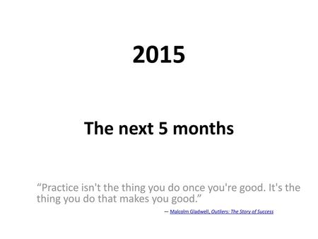 2015 The next 5 months “Practice isn't the thing you do once you're good. It's the thing you do that makes you good.” 				― Malcolm Gladwell, Outliers: