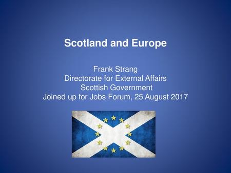 Scotland and Europe Frank Strang Directorate for External Affairs Scottish Government Joined up for Jobs Forum, 25 August 2017 Good to talk almost a.