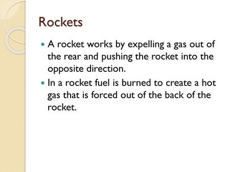 Rockets A rocket works by expelling a gas out of the rear and pushing the rocket into the opposite direction. In a rocket fuel is burned to create a.