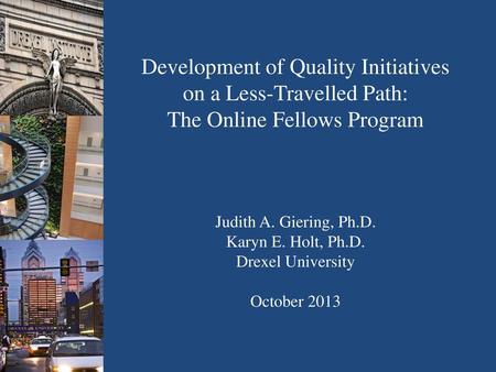 Development of Quality Initiatives on a Less-Travelled Path: The Online Fellows Program Judith A. Giering, Ph.D. Karyn E. Holt, Ph.D. Drexel University.