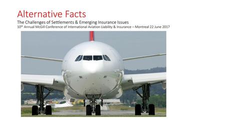 Alternative Facts The Challenges of Settlements & Emerging Insurance Issues 10th Annual McGill Conference of International Aviation Liability & Insurance.