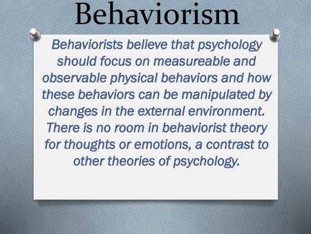 Behaviorism Behaviorists believe that psychology should focus on measureable and observable physical behaviors and how these behaviors can be manipulated.