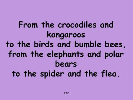 From the crocodiles and kangaroos to the birds and bumble bees, from the elephants and polar bears to the spider and the flea. PTO.