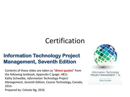 Certification Information Technology Project Management, Seventh Edition Contents of these slides are taken as “direct quotes” from the following textbook,