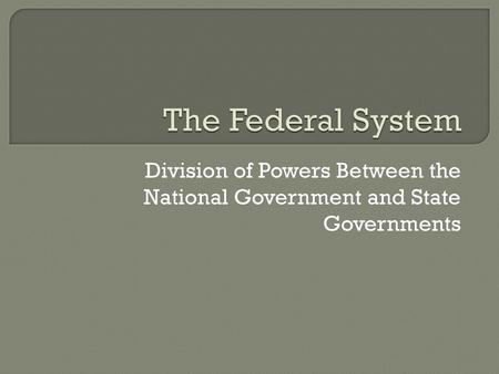 The Federal System Division of Powers Between the National Government and State Governments.