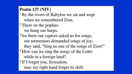 Psalm 137 (NIV) 1 By the rivers of Babylon we sat and wept     when we remembered Zion. 2 There on the poplars     we hung our harps, 3 for there our captors.