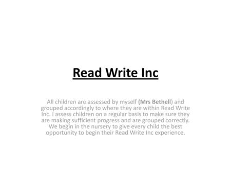 Read Write Inc All children are assessed by myself (Mrs Bethell) and grouped accordingly to where they are within Read Write Inc. I assess children on.