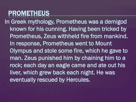 Prometheus In Greek mythology, Prometheus was a demigod known for his cunning. Having been tricked by Prometheus, Zeus withheld fire from mankind. In response,