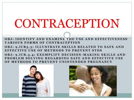 CONTRACEPTION OBJ: IDENTIFY AND EXAMINE THE USE AND EFFECTIVENESS VARIOUS FORMS OF CONTRACEPTION OBJ: 9.ICR3.3: ILLUSTRATE SKILLS RELATED TO SAFE AND EFFECTIVE.