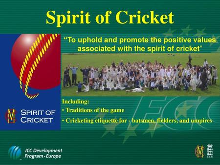 Spirit of Cricket “To uphold and promote the positive values associated with the spirit of cricket” Including: Traditions of the game Cricketing etiquette.