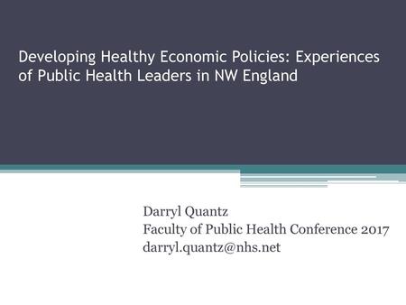 Developing Healthy Economic Policies: Experiences of Public Health Leaders in NW England Darryl Quantz Faculty of Public Health Conference 2017 darryl.quantz@nhs.net.