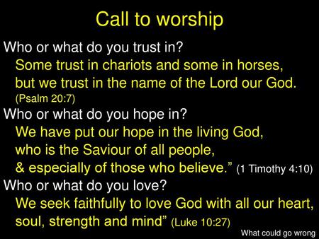 Call to worship Who or what do you trust in? Some trust in chariots and some in horses, but we trust in the name of the Lord our God. (Psalm 20:7) Who.