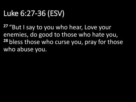 Luke 6:27-36 (ESV) 27 “But I say to you who hear, Love your enemies, do good to those who hate you, 28 bless those who curse you, pray for those who.