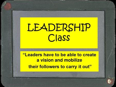 LEADERSHIP Class “Leaders have to be able to create a vision and mobilize their followers to carry it out”