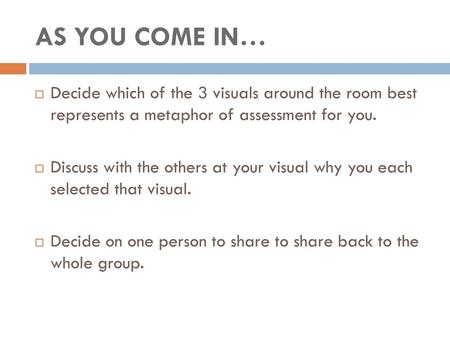 AS YOU COME IN… Decide which of the 3 visuals around the room best represents a metaphor of assessment for you. Discuss with the others at your visual.