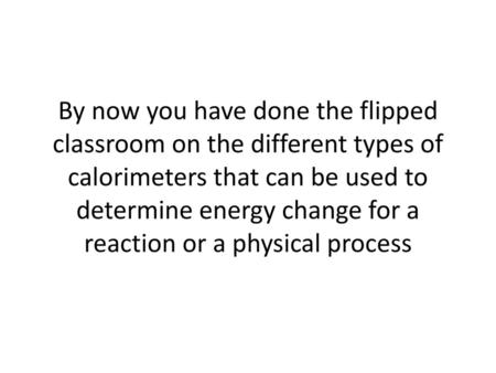 By now you have done the flipped classroom on the different types of calorimeters that can be used to determine energy change for a reaction or a physical.