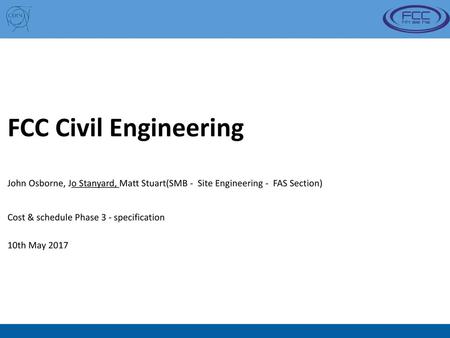 FCC Civil Engineering John Osborne, Jo Stanyard, Matt Stuart(SMB - Site Engineering - FAS Section) Cost & schedule Phase 3 - specification 10th May 2017.