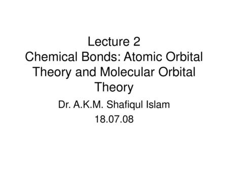 Lecture 2 Chemical Bonds: Atomic Orbital Theory and Molecular Orbital Theory Dr. A.K.M. Shafiqul Islam 18.07.08.