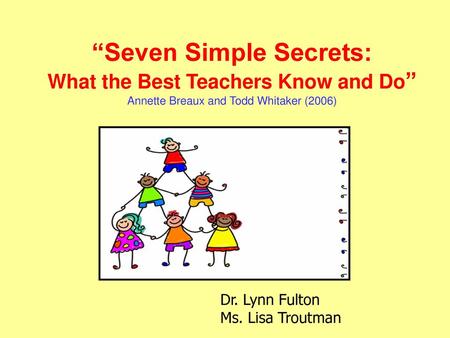 “Seven Simple Secrets: What the Best Teachers Know and Do” Annette Breaux and Todd Whitaker (2006) Dr. Lynn Fulton Ms. Lisa Troutman.