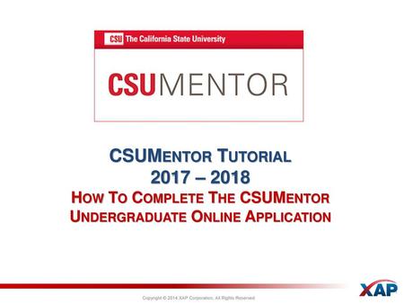 CSUMentor Tutorial 2017 – 2018 How To Complete The CSUMentor Undergraduate Online Application Copyright © 2014 XAP Corporation, All Rights Reserved.