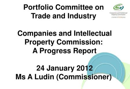 Portfolio Committee on Trade and Industry Companies and Intellectual Property Commission: A Progress Report 24 January 2012 Ms A Ludin (Commissioner)