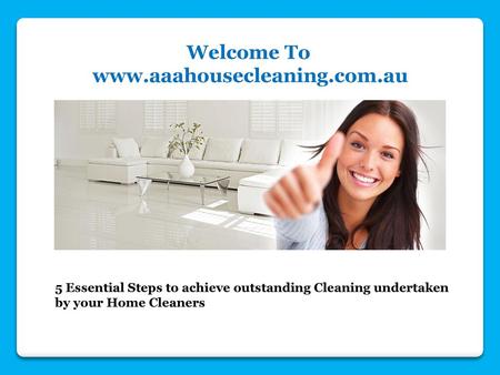 Welcome To www.aaahousecleaning.com.au 5 Essential Steps to achieve outstanding Cleaning undertaken by your Home Cleaners.