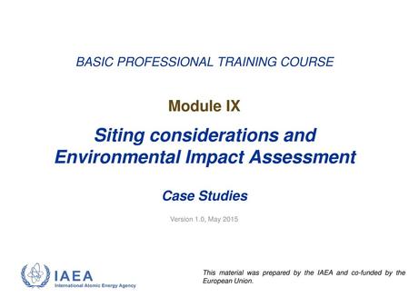 BASIC PROFESSIONAL TRAINING COURSE Module IX Siting considerations and Environmental Impact Assessment Case Studies Version 1.0, May 2015.