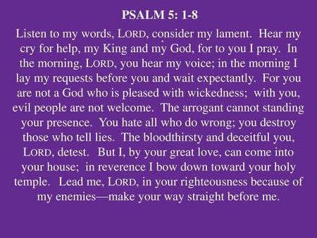 PSALM 5: 1-8 Listen to my words, Lord, consider my lament. Hear my cry for help, my King and my God, for to you I pray. In the morning, Lord, you hear.