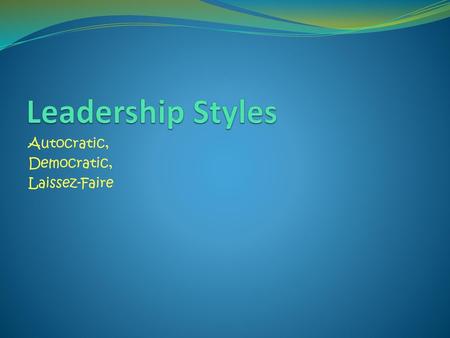 Leadership Styles Autocratic, Democratic, Laissez-Faire.