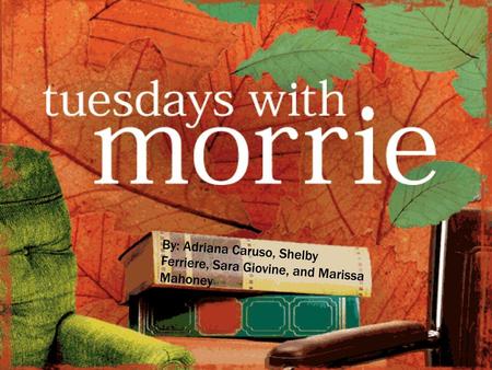 Tuesdays with morrie By: Adriana Caruso, Shelby Ferriere, Sara Giovine, and Marissa Mahoney.