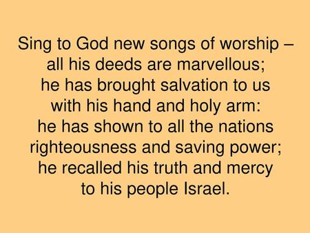 Sing to God new songs of worship – all his deeds are marvellous; he has brought salvation to us with his hand and holy arm: he has shown to all the nations.