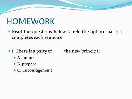 HOMEWORK Read the questions below. Circle the option that best completes each sentence. 1. There is a party to ____ the new principal A. honor B. prepare.