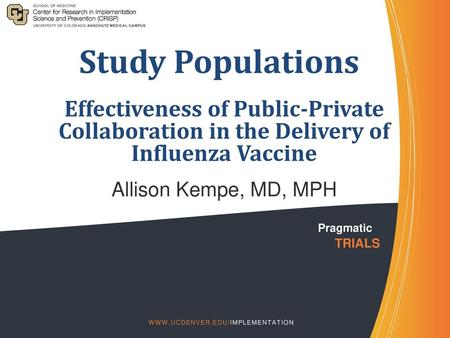 Study Populations Effectiveness of Public-Private Collaboration in the Delivery of Influenza Vaccine Allison Kempe, MD, MPH Pragmatic 	TRIALS WWW.Ucdenver.edu/implementation.