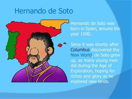 Hernando de Soto Hernando de Soto was born in Spain, around the year 1500.  Since it was shortly after Columbus discovered the New World, de Soto grew.