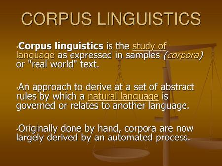 CORPUS LINGUISTICS Corpus linguistics is the study of language as expressed in samples (corpora) or real world text. An approach to derive at a set of.