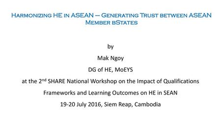 Harmonizing HE in ASEAN – Generating Trust between ASEAN Member bStates by Mak Ngoy DG of HE, MoEYS at the 2nd SHARE National Workshop on the Impact of.