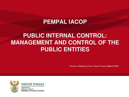 PEMPAL IACOP PUBLIC INTERNAL CONTROL: MANAGEMENT AND CONTROL OF THE PUBLIC ENTITIES Presenter: Malapateng Teka; National Treasury| March 2016.