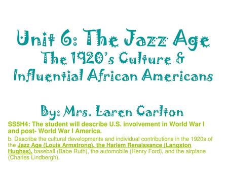 Unit 6: The Jazz Age The 1920’s Culture & Influential African Americans By: Mrs. Laren Carlton SS5H4: The student will describe U.S. involvement in World.