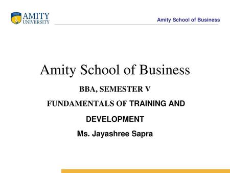 Amity Business School Amity School of Business BBA, SEMESTER V FUNDAMENTALS OF TRAINING AND DEVELOPMENT Ms. Jayashree Sapra.