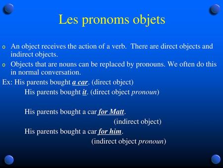 Les pronoms objets An object receives the action of a verb. There are direct objects and indirect objects. Objects that are nouns can be replaced by pronouns.