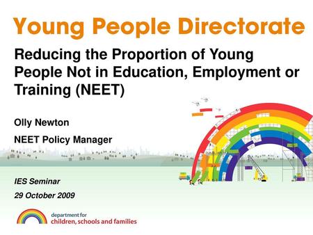 Reducing the Proportion of Young People Not in Education, Employment or Training (NEET) Olly Newton NEET Policy Manager IES Seminar 29 October 2009.