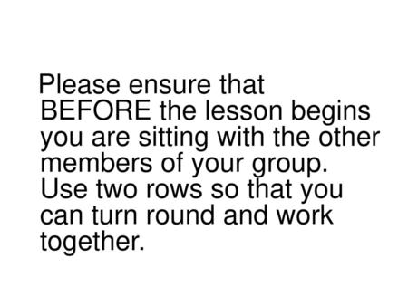 Please ensure that BEFORE the lesson begins you are sitting with the other members of your group. Use two rows so that you can turn round and work together.