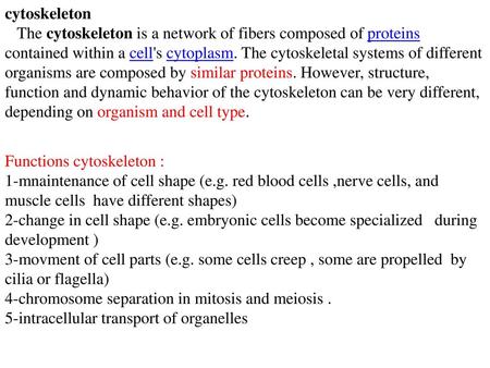 Cytoskeleton The cytoskeleton is a network of fibers composed of proteins contained within a cell's cytoplasm. The cytoskeletal systems of different organisms.