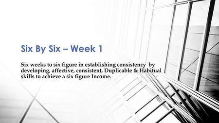 Six By Six – Week 1 Six weeks to six figure in establishing consistency by developing, affective, consistent, Duplicable & Habitual skills to achieve.