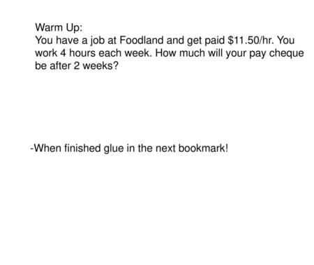 Warm Up: You have a job at Foodland and get paid $11.50/hr. You work 4 hours each week. How much will your pay cheque be after 2 weeks? -When finished.